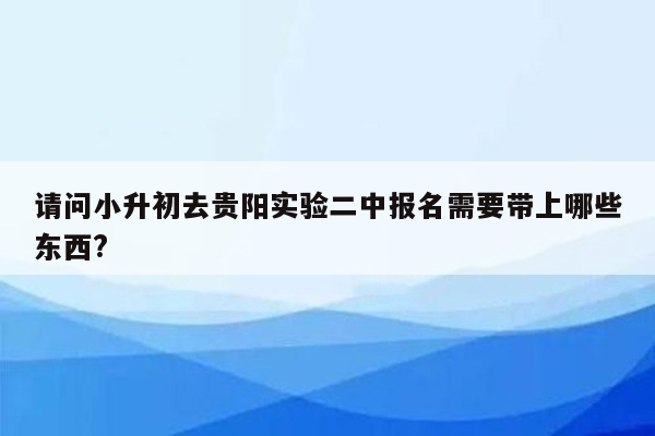 请问小升初去贵阳实验二中报名需要带上哪些东西?