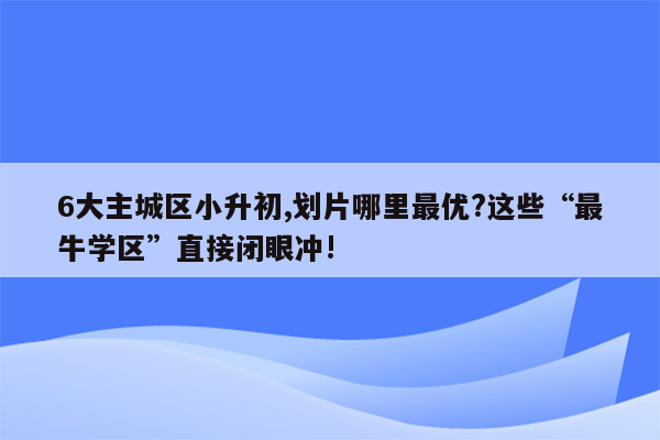 6大主城区小升初,划片哪里最优?这些“最牛学区”直接闭眼冲!