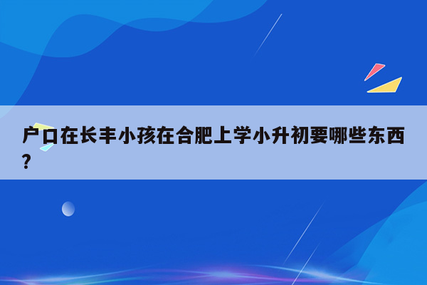 户口在长丰小孩在合肥上学小升初要哪些东西?