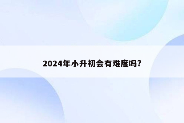 2024年小升初会有难度吗?