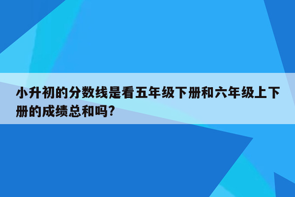 小升初的分数线是看五年级下册和六年级上下册的成绩总和吗?