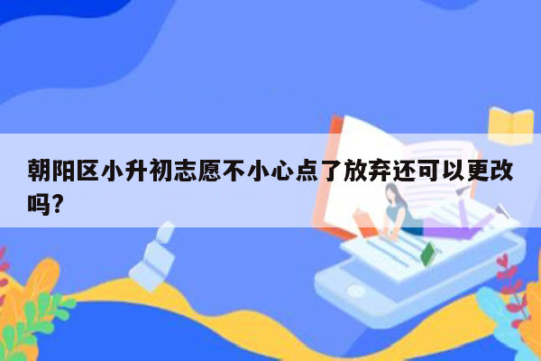 朝阳区小升初志愿不小心点了放弃还可以更改吗?