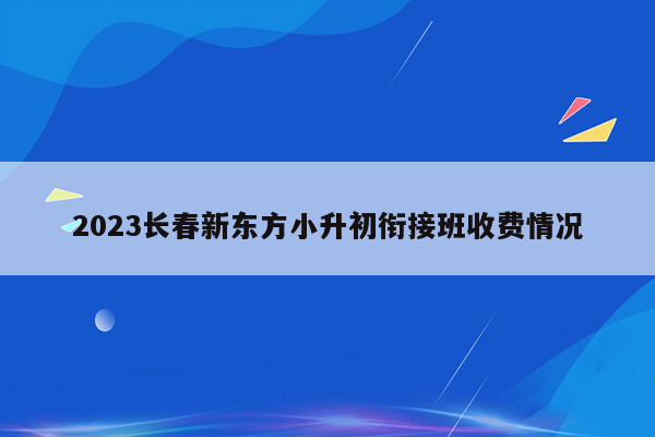 2023长春新东方小升初衔接班收费情况