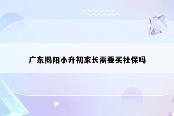 广东揭阳小升初家长需要买社保吗