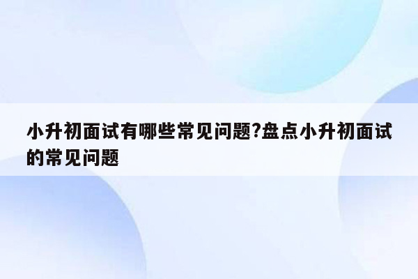 小升初面试有哪些常见问题?盘点小升初面试的常见问题