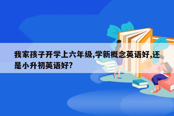 我家孩子开学上六年级,学新概念英语好,还是小升初英语好?