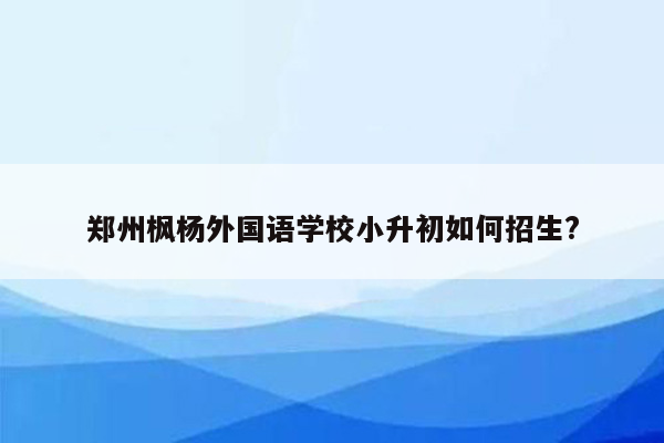 郑州枫杨外国语学校小升初如何招生?