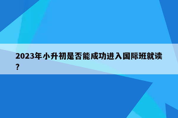 2023年小升初是否能成功进入国际班就读?