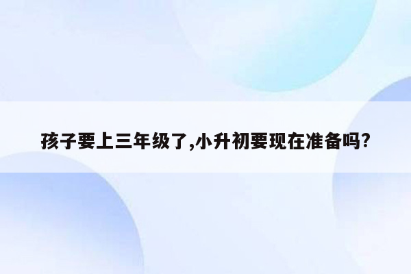 孩子要上三年级了,小升初要现在准备吗?