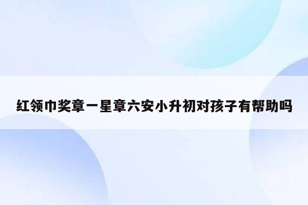 红领巾奖章一星章六安小升初对孩子有帮助吗