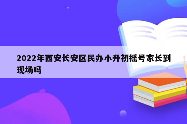 2022年西安长安区民办小升初摇号家长到现场吗