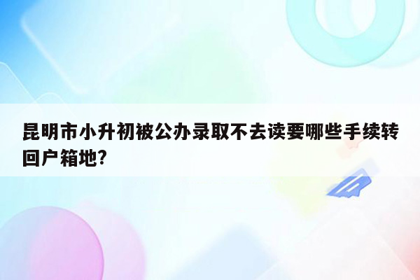 昆明市小升初被公办录取不去读要哪些手续转回户箱地?