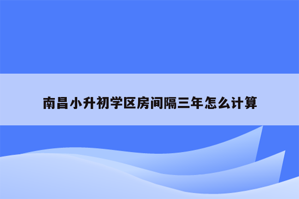 南昌小升初学区房间隔三年怎么计算