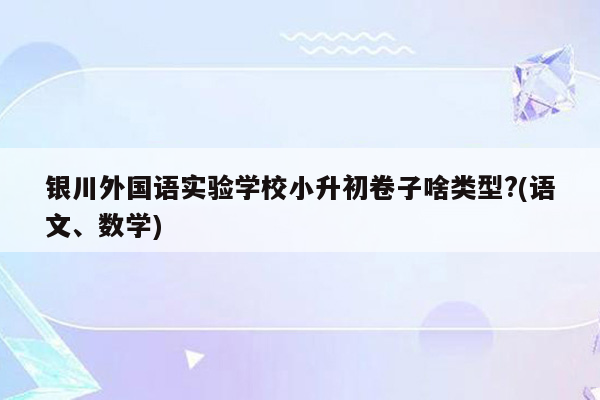 银川外国语实验学校小升初卷子啥类型?(语文、数学)