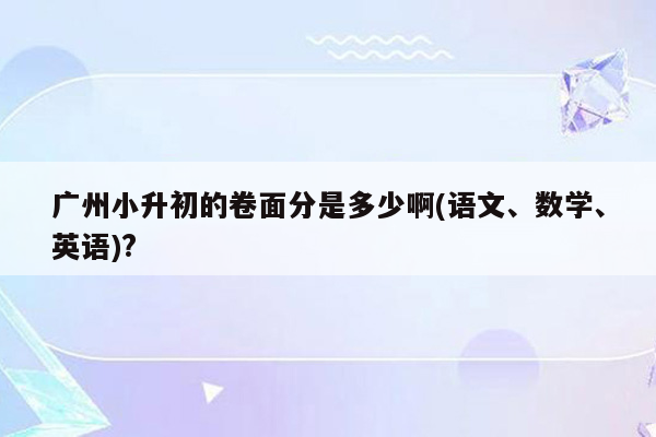 广州小升初的卷面分是多少啊(语文、数学、英语)?