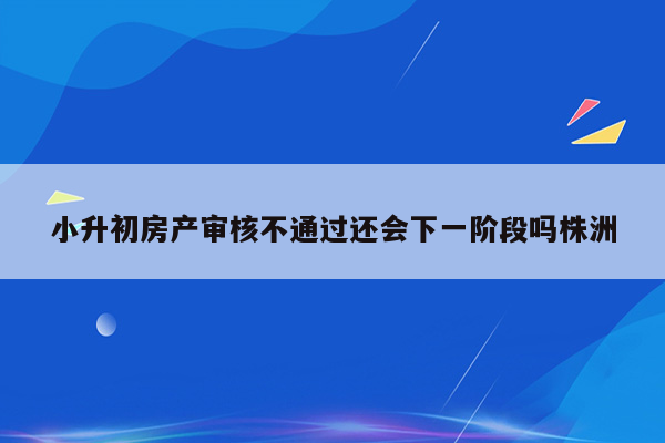 小升初房产审核不通过还会下一阶段吗株洲