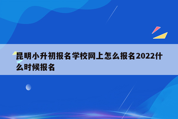 昆明小升初报名学校网上怎么报名2022什么时候报名