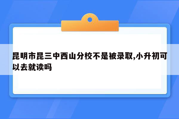 昆明市昆三中西山分校不是被录取,小升初可以去就读吗