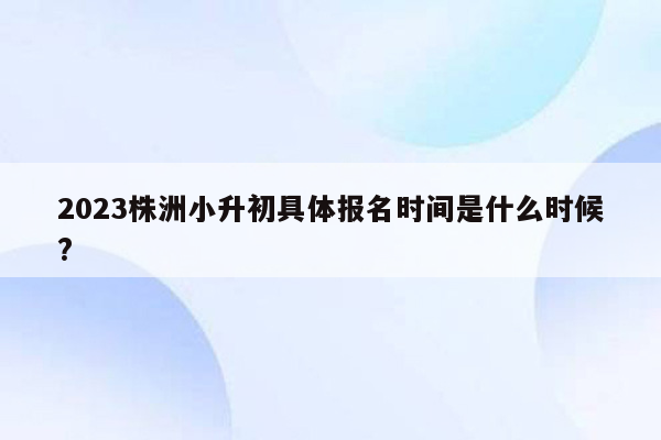 2023株洲小升初具体报名时间是什么时候?