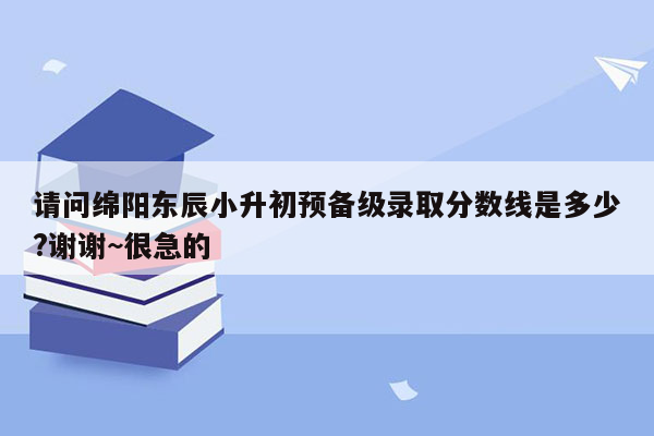 请问绵阳东辰小升初预备级录取分数线是多少?谢谢~很急的