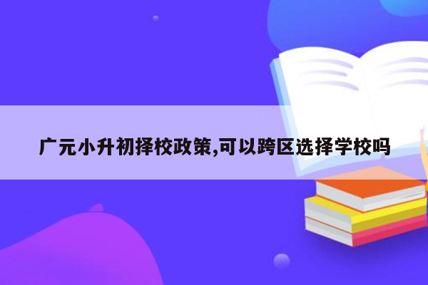 广元小升初择校政策,可以跨区选择学校吗