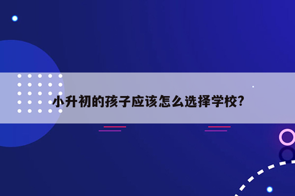 小升初的孩子应该怎么选择学校?