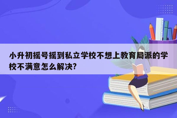 小升初摇号摇到私立学校不想上教育局派的学校不满意怎么解决?