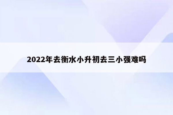 2022年去衡水小升初去三小强难吗