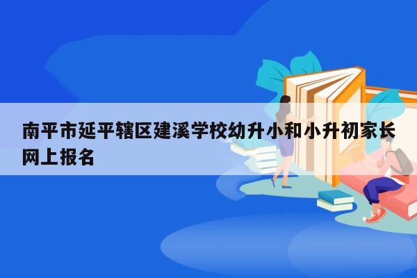 南平市延平辖区建溪学校幼升小和小升初家长网上报名