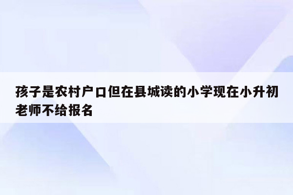 孩子是农村户口但在县城读的小学现在小升初老师不给报名