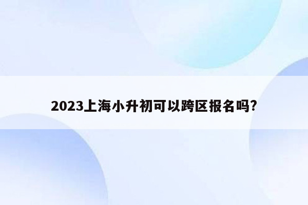 2023上海小升初可以跨区报名吗?