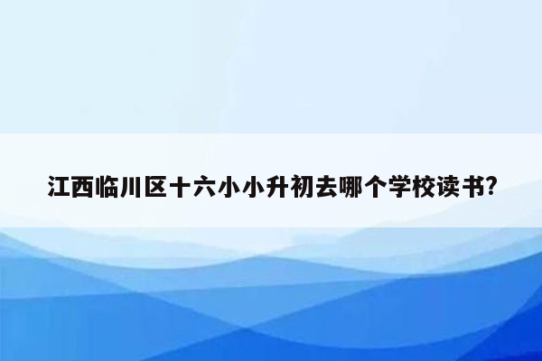 江西临川区十六小小升初去哪个学校读书?