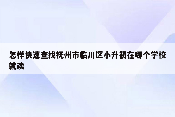 怎样快速查找抚州市临川区小升初在哪个学校就读