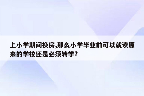 上小学期间换房,那么小学毕业前可以就读原来的学校还是必须转学?