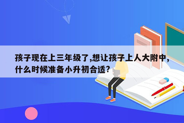 孩子现在上三年级了,想让孩子上人大附中,什么时候准备小升初合适?