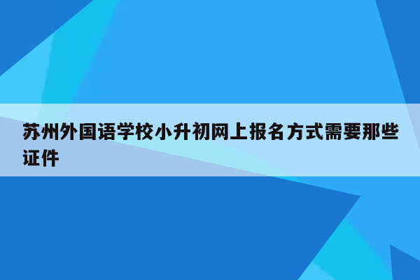 苏州外国语学校小升初网上报名方式需要那些证件