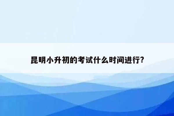 昆明小升初的考试什么时间进行?