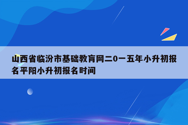 山西省临汾市基础教肓网二0一五年小升初报名平阳小升初报名时间