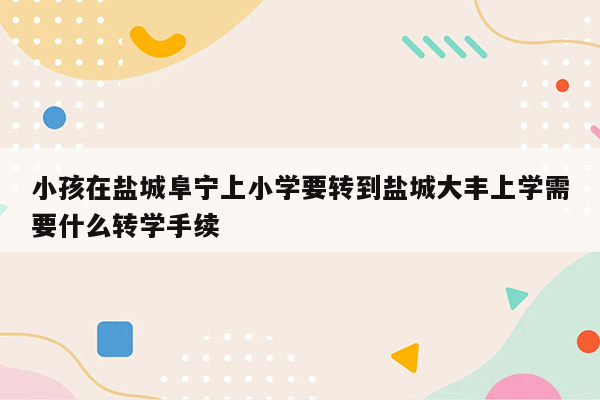 小孩在盐城阜宁上小学要转到盐城大丰上学需要什么转学手续