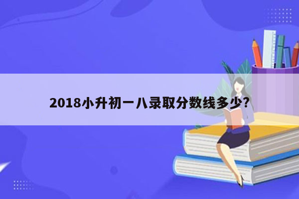 2018小升初一八录取分数线多少?