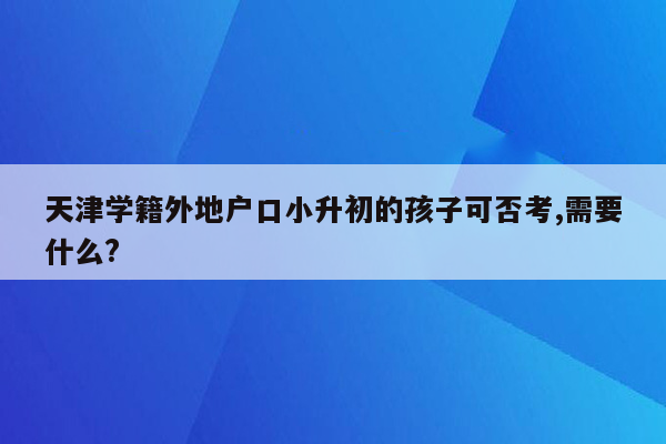 天津学籍外地户口小升初的孩子可否考,需要什么?