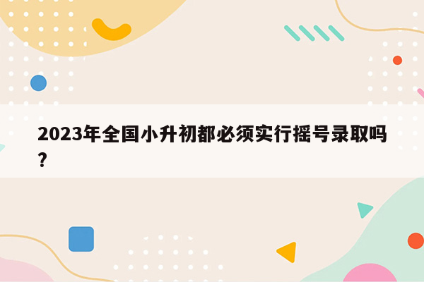 2023年全国小升初都必须实行摇号录取吗?