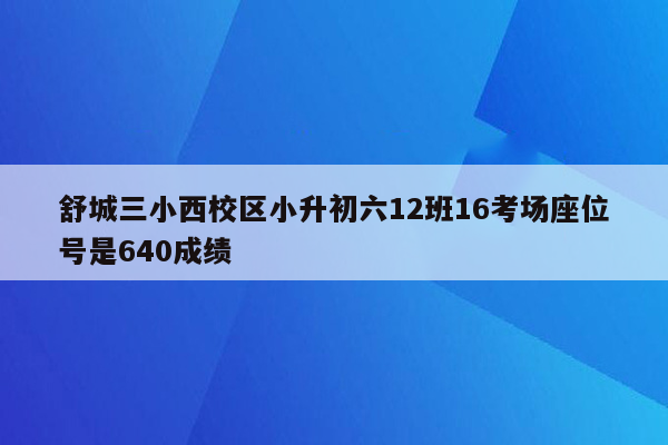 舒城三小西校区小升初六12班16考场座位号是640成绩