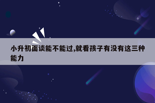 小升初面谈能不能过,就看孩子有没有这三种能力