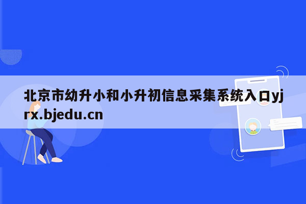 北京市幼升小和小升初信息采集系统入口yjrx.bjedu.cn