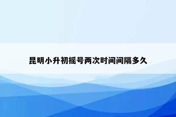 昆明小升初摇号两次时间间隔多久