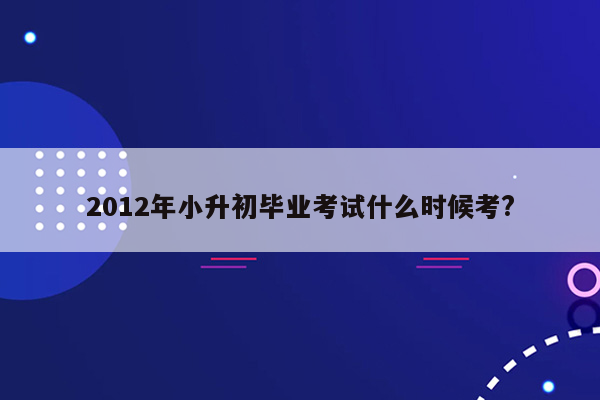 2012年小升初毕业考试什么时候考?