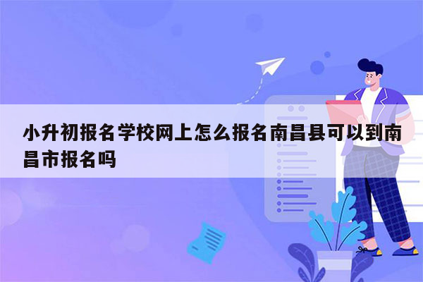 小升初报名学校网上怎么报名南昌县可以到南昌市报名吗