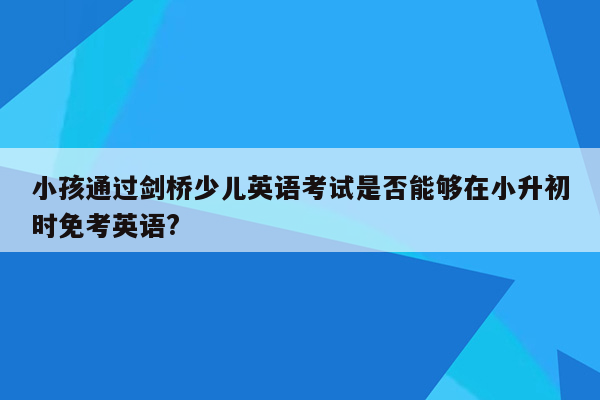 小孩通过剑桥少儿英语考试是否能够在小升初时免考英语?