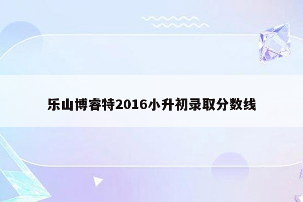 乐山博睿特2016小升初录取分数线